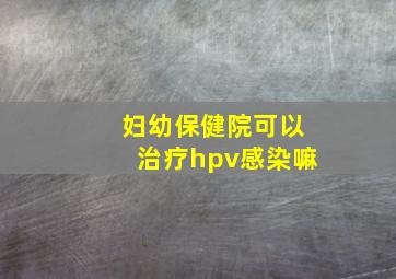 妇幼保健院可以治疗hpv感染嘛