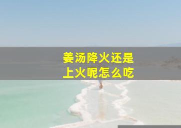 姜汤降火还是上火呢怎么吃