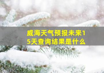 威海天气预报未来15天查询结果是什么