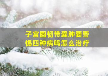 子宫圆韧带囊肿要警惕四种病吗怎么治疗