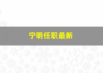 宁明任职最新