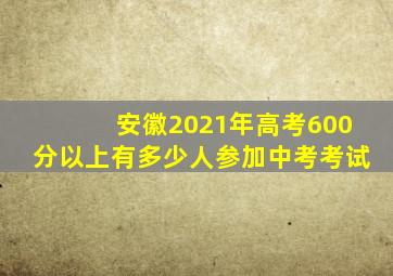 安徽2021年高考600分以上有多少人参加中考考试