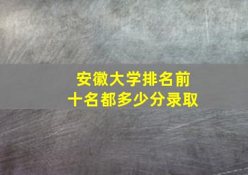 安徽大学排名前十名都多少分录取