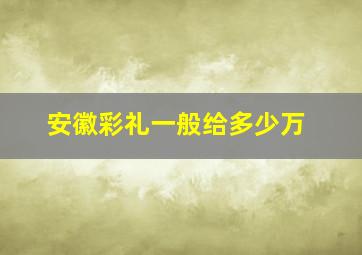 安徽彩礼一般给多少万