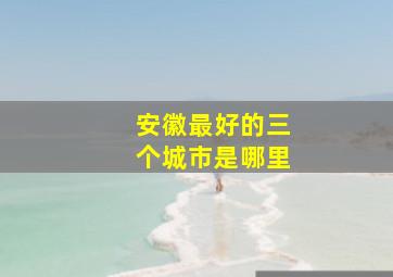 安徽最好的三个城市是哪里