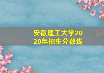 安徽理工大学2020年招生分数线