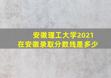 安徽理工大学2021在安徽录取分数线是多少