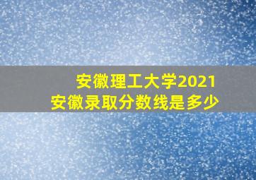 安徽理工大学2021安徽录取分数线是多少