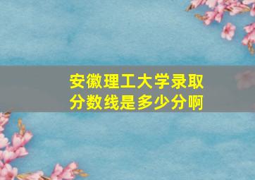 安徽理工大学录取分数线是多少分啊