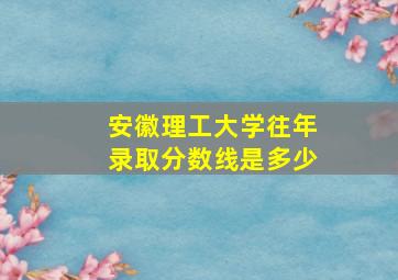 安徽理工大学往年录取分数线是多少