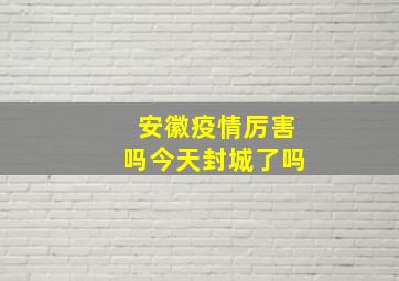 安徽疫情厉害吗今天封城了吗