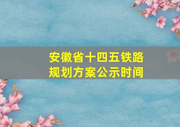 安徽省十四五铁路规划方案公示时间