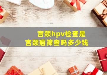 宫颈hpv检查是宫颈癌筛查吗多少钱