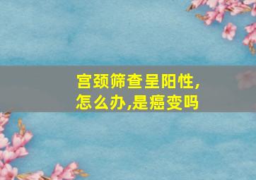 宫颈筛查呈阳性,怎么办,是癌变吗