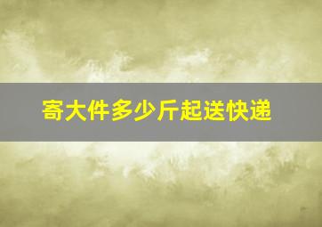 寄大件多少斤起送快递