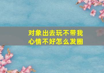 对象出去玩不带我心情不好怎么发圈