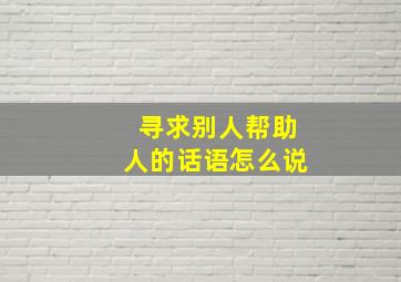 寻求别人帮助人的话语怎么说