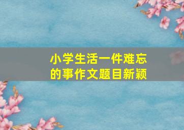 小学生活一件难忘的事作文题目新颖