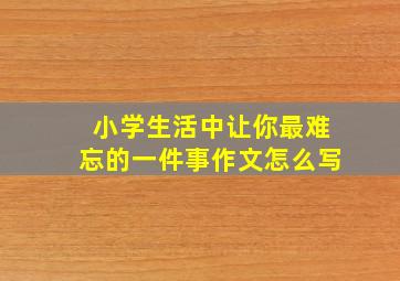 小学生活中让你最难忘的一件事作文怎么写