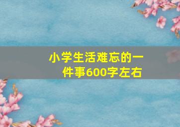 小学生活难忘的一件事600字左右