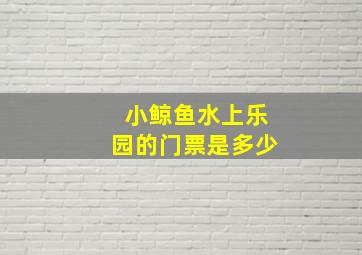 小鲸鱼水上乐园的门票是多少