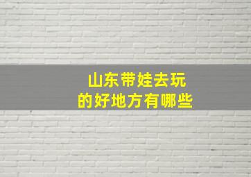 山东带娃去玩的好地方有哪些