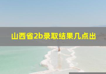 山西省2b录取结果几点出