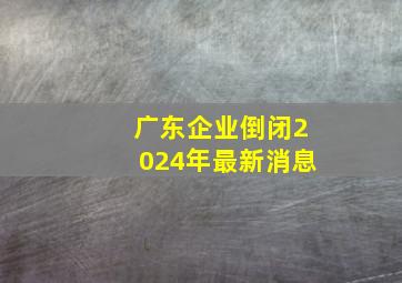 广东企业倒闭2024年最新消息