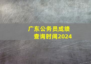 广东公务员成绩查询时间2024