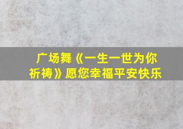 广场舞《一生一世为你祈祷》愿您幸福平安快乐