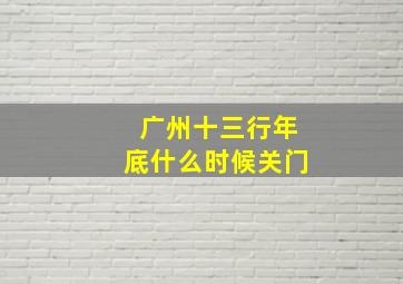 广州十三行年底什么时候关门