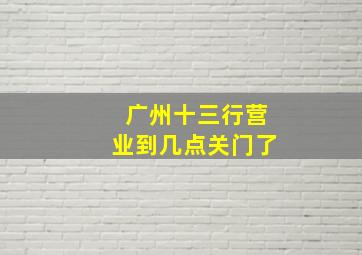 广州十三行营业到几点关门了