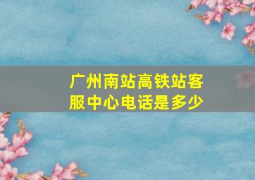 广州南站高铁站客服中心电话是多少