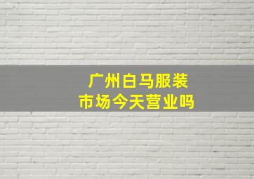 广州白马服装市场今天营业吗