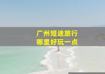 广州短途旅行哪里好玩一点