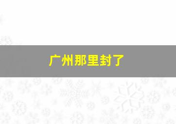 广州那里封了