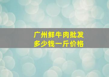 广州鲜牛肉批发多少钱一斤价格