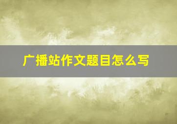 广播站作文题目怎么写