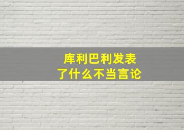 库利巴利发表了什么不当言论