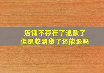 店铺不存在了退款了但是收到货了还能退吗