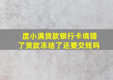 度小满货款银行卡填错了货款冻结了还要交钱吗