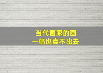 当代画家的画一幅也卖不出去