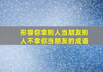 形容你拿别人当朋友别人不拿你当朋友的成语