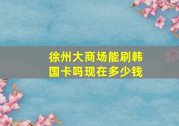 徐州大商场能刷韩国卡吗现在多少钱