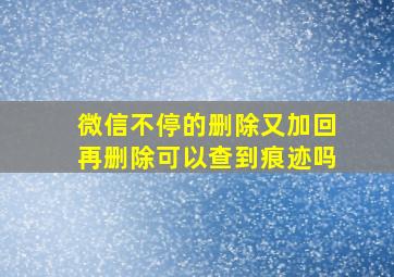 微信不停的删除又加回再删除可以查到痕迹吗