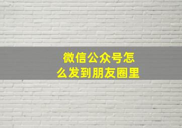 微信公众号怎么发到朋友圈里