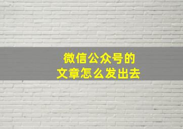 微信公众号的文章怎么发出去