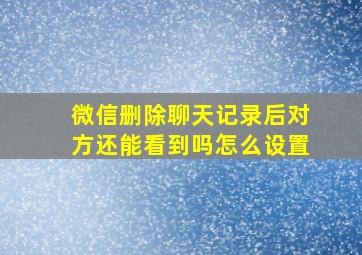 微信删除聊天记录后对方还能看到吗怎么设置