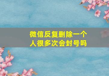 微信反复删除一个人很多次会封号吗