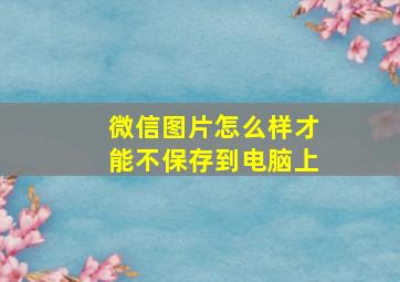 微信图片怎么样才能不保存到电脑上